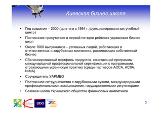 Киевская бизнес школа

•   Год создания – 2000 (до этого с 1994 г. функционировала как учебный
    центр)
•   Постоянное присутствие в первой пятерке рейтинга украинских бизнес
    школ
•   Около 1000 выпускников – успешных людей, работающих в
    отечественных и зарубежных компаниях, развивающих собственный
    бизнес
•   Сбалансированный портфель продуктов, сочетающий программы
    международной профессиональной сертификации с программами,
    отражающими украинскую практику (среди партнеров ACCA, ACIIA,
    NIMA)
•   Соучредитель УАРМБО
•   Постоянное сотрудничество с зарубежными вузами, международными
    профессиональными ассоциациями, государственными регуляторами
•   Базовая школа Украинского общества финансовых аналитиков


                                                                          3
 