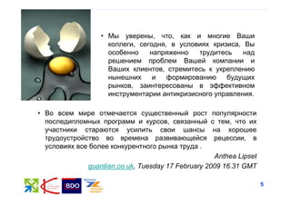 • Мы уверены, что, как и многие Ваши
                   коллеги, сегодня, в условиях кризиса, Вы
                   особенно    напряженно   трудитесь    над
                   решением проблем Вашей компании и
                   Ваших клиентов, стремитесь к укреплению
                   нынешних     и   формированию    будущих
                   рынков, заинтересованы в эффективном
                   инструментарии антикризисного управления.

• Во всем мире отмечается существенный рост        популярности
  последипломных программ и курсов, связанный      с тем, что их
  участники стараются усилить свои шансы            на хорошее
  трудоустройство во времена развивающейся          рецессии, в
  условиях все более конкурентного рынка труда .
                                                    Anthea Lipset
              guardian.co.uk, Tuesday 17 February 2009 16.31 GMT

                                                                    5
 
