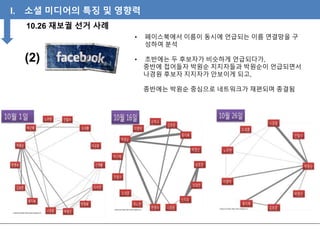 I. 소셜 미디어의 특징 및 영향력
10.26 재보궐 선거 사례
(2)
• 페이스북에서 이름이 동시에 언급되는 이름 연결망을 구
성하여 분석
• 초반에는 두 후보자가 비슷하게 언급되다가,
중반에 접어들자 박원순 지지자들과 박원순이 언급되면서
나경원 후보자 지지자가 안보이게 되고,
종반에는 박원순 중심으로 네트워크가 재편되며 종결됨
 