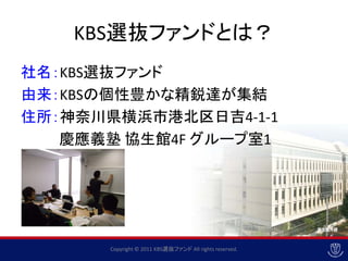KBS選抜ファンドとは？
社名：KBS選抜ファンド
由来：KBSの個性豊かな精鋭達が集結
住所：神奈川県横浜市港北区日吉4-1-1
   慶應義塾 協生館4F グループ室1




      Copyright © 2011 KBS選抜ファンド All rights reserved.
 