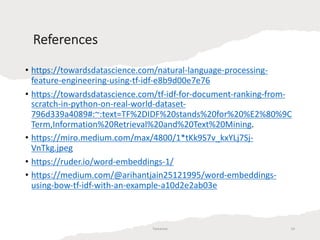 References
Tamanna 14
• https://towardsdatascience.com/natural-language-processing-
feature-engineering-using-tf-idf-e8b9d00e7e76
• https://towardsdatascience.com/tf-idf-for-document-ranking-from-
scratch-in-python-on-real-world-dataset-
796d339a4089#:~:text=TF%2DIDF%20stands%20for%20%E2%80%9C
Term,Information%20Retrieval%20and%20Text%20Mining.
• https://miro.medium.com/max/4800/1*tKk9S7v_kxYLj7Sj-
VnTkg.jpeg
• https://ruder.io/word-embeddings-1/
• https://medium.com/@arihantjain25121995/word-embeddings-
using-bow-tf-idf-with-an-example-a10d2e2ab03e
 