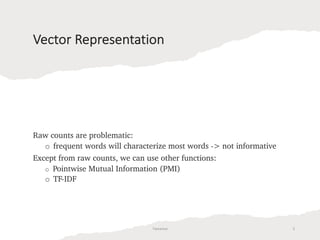 Vector Representation
Raw counts are problematic:
o frequent words will characterize most words -> not informative
Except from raw counts, we can use other functions:
o Pointwise Mutual Information (PMI)
o TF-IDF
Tamanna 5
 
