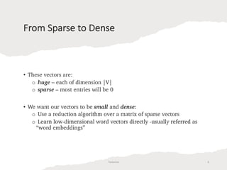 From Sparse to Dense
• These vectors are:
o huge – each of dimension |V|
o sparse – most entries will be 0
• We want our vectors to be small and dense:
o Use a reduction algorithm over a matrix of sparse vectors
o Learn low-dimensional word vectors directly -usually referred as
“word embeddings”
Tamanna 6
 