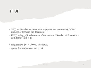 TFIDF
• TF(t) = (Number of times term t appears in a document) / (Total
number of terms in the document)
• IDF(t) = log_e(Total number of documents / Number of documents
with term t in it + 1)
• long (length |V|= 20,000 to 50,000)
• sparse (most elements are zero)
Tamanna 7
 