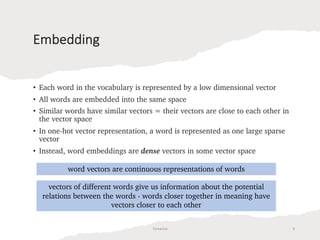 Embedding
• Each word in the vocabulary is represented by a low dimensional vector
• All words are embedded into the same space
• Similar words have similar vectors = their vectors are close to each other in
the vector space
• In one-hot vector representation, a word is represented as one large sparse
vector
• Instead, word embeddings are dense vectors in some vector space
word vectors are continuous representations of words
vectors of different words give us information about the potential
relations between the words - words closer together in meaning have
vectors closer to each other
Tamanna 9
 