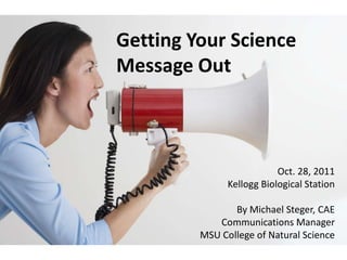 Getting Your Science
Message Out



                           Oct. 28, 2011
               Kellogg Biological Station

                By Michael Steger, CAE
            Communications Manager
         MSU College of Natural Science
 