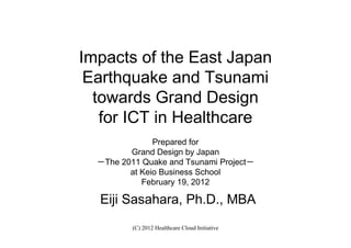 Impacts of the East Japan
 Earthquake and Tsunami
  towards Grand Design
   for ICT in Healthcare
               Prepared for
         Grand Design by Japan
  －The 2011 Quake and Tsunami Project－
         at Keio Business School
            February 19, 2012

  Eiji Sasahara, Ph.D., MBA
          (C) 2012 Healthcare Cloud Initiative
 