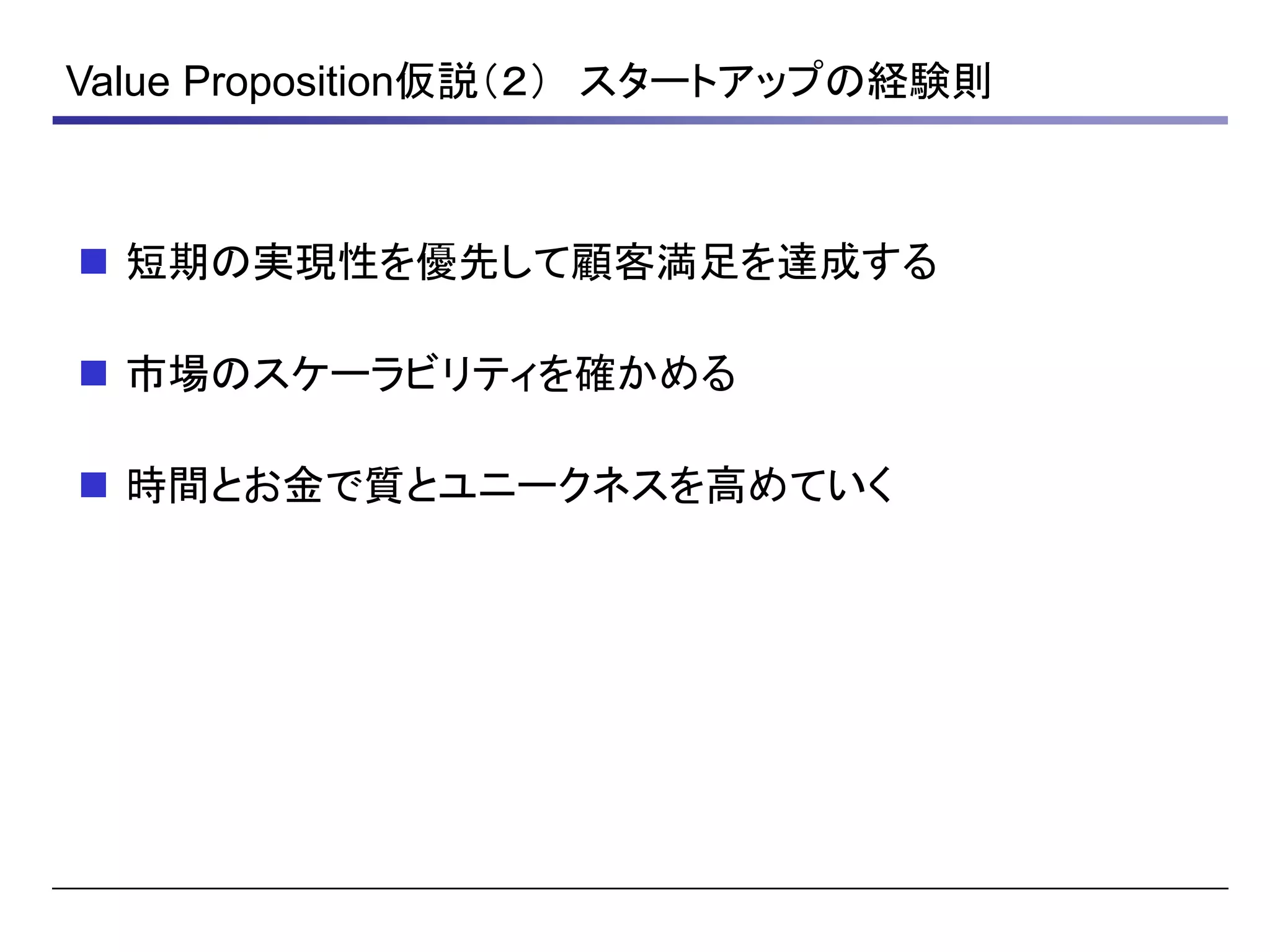 Value Proposition仮説（２） スタートアップの経験則
 短期の実現性を優先して顧客満足を達成する
 市場のスケーラビリティを確かめる
 時間とお金で質とユニークネスを高めていく
 