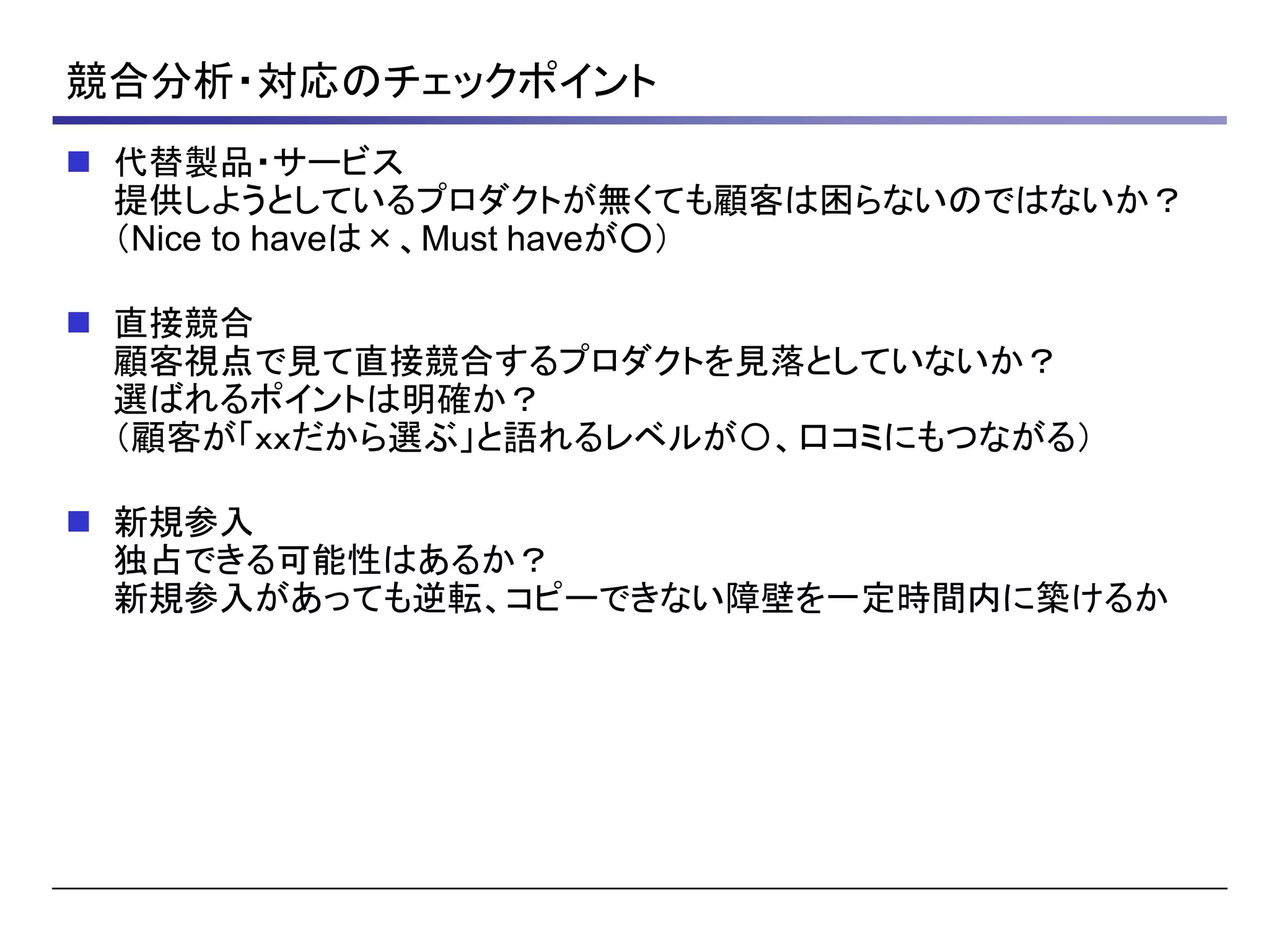 競合分析・対応のチェックポイント
 代替製品・サービス
提供しようとしているプロダクトが無くても顧客は困らないのではないか？
（Nice to haveは×、Must haveが○）
 直接競合
顧客視点で見て直接競合するプロダクトを見落としていないか？
選ばれるポイントは明確か？
（顧客が「ｘｘだから選ぶ」と語れるレベルが〇、口コミにもつながる）
 新規参入
独占できる可能性はあるか？
新規参入があっても逆転、コピーできない障壁を一定時間内に築けるか
 