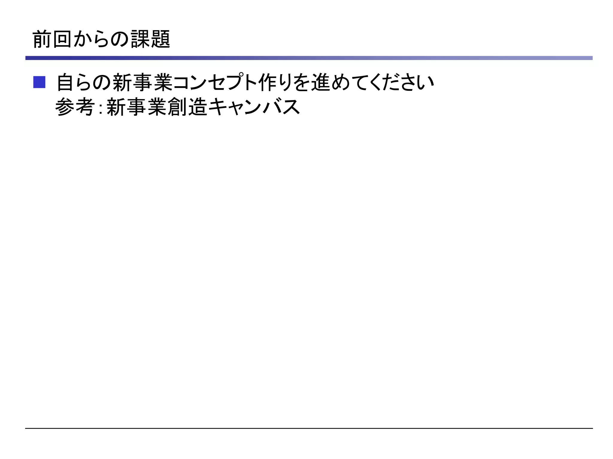 前回からの課題
 自らの新事業コンセプト作りを進めてください
参考：新事業創造キャンバス
 