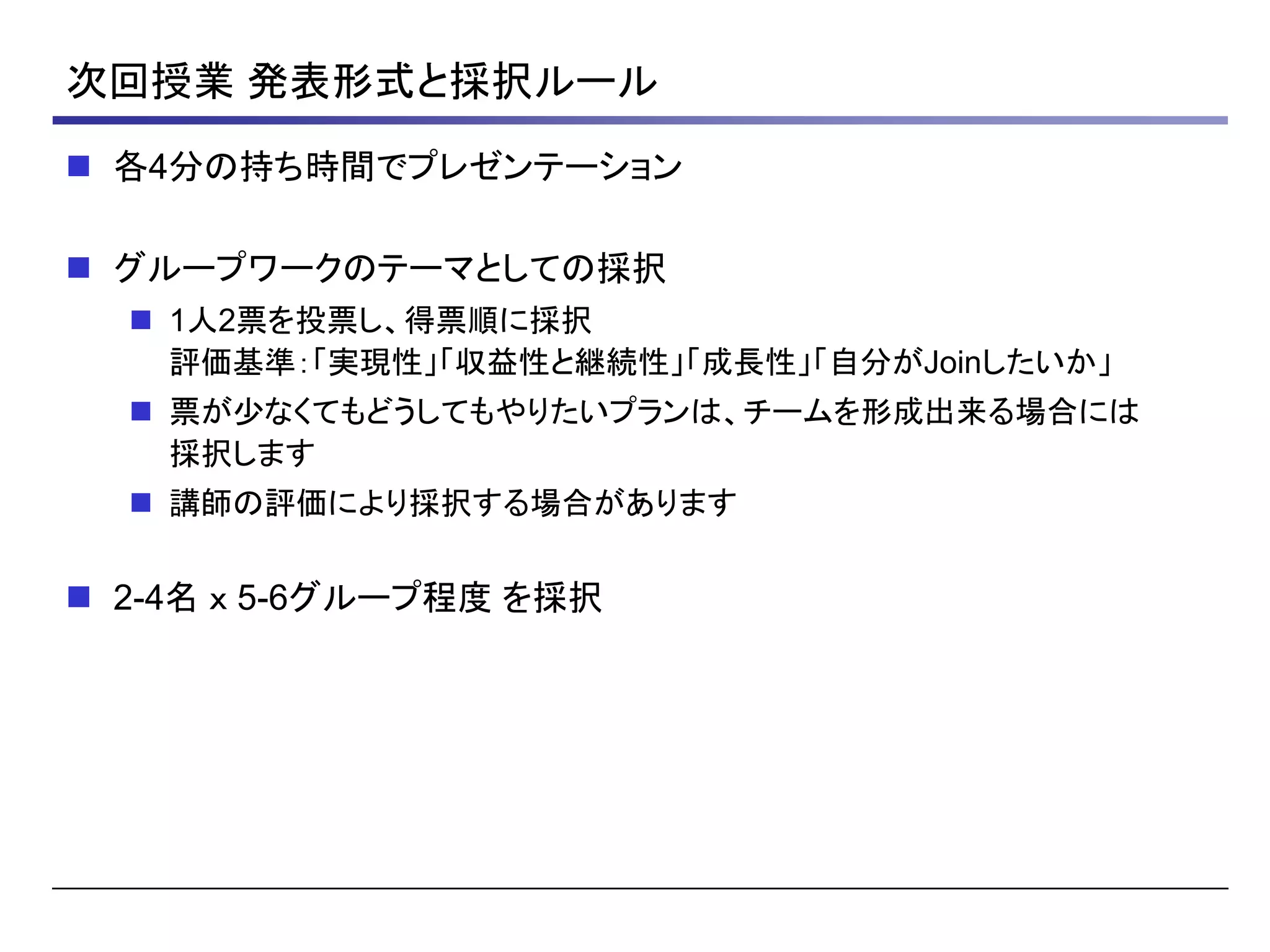 次回授業 発表形式と採択ルール
 各4分の持ち時間でプレゼンテーション
 グループワークのテーマとしての採択
 1人2票を投票し、得票順に採択
評価基準：「実現性」「収益性と継続性」「成長性」「自分がJoinしたいか」
 票が少なくてもどうしてもやりたいプランは、チームを形成出来る場合には
採択します
 講師の評価により採択する場合があります
 2-4名 ｘ 5-6グループ程度 を採択
 