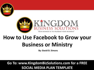How to Use Facebook to Grow your
Business or Ministry
By: David D. Simons
Go To: www.KingdomBizSolutions.com for a FREE
SOCIAL MEDIA PLAN TEMPLATE
 