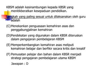 KBSM adalah kesinambungan kepada KBSR yang menitikberatkan kesepaduan pendidikan. Langkah yang paling sesuai untuk dilaksanakan oleh guru adalah  Menekankan penguasaan kemahiran asas dan penggabungjalinan kemahiran Pendekatan yang digunakan dalam KBSR diteruskan dalam pengajaran pembelajaran KBSM Memperkembangkan kemahiran asas meliputi kemahiran belajar dan berfikir secara kritis dan kreatif Pemusatan pelajar dan bahan dalam KBSR menjadi strategi pengajaran pembelajaran utama KBSM Jawapan : D 