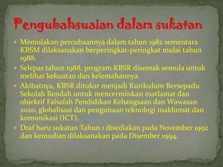  Memulakan percubaannya dalam tahun 1982 sementara
  KBSM dilaksanakan berperingkat-peringkat mulai tahun
  1988.
 Selepas tahun 1988, program KBSR disemak semula untuk
  melihat kekuatan dan kelemahannya.
 Akibatnya, KBSR ditukar menjadi Kurikulum Bersepadu
  Sekolah Rendah untuk mencerminkan matlamat dan
  objektif Falsafah Pendidikan Kebangsaan dan Wawasan
  2020, globalisasi dan pengunaan teknologi maklumat dan
  komunikasi (ICT).
 Draf baru sukatan Tahun 1 disediakan pada November 1992
  dan kemudian dilaksanakan pada Disember 1994.
 