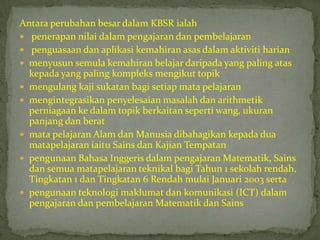 Antara perubahan besar dalam KBSR ialah
 penerapan nilai dalam pengajaran dan pembelajaran
 penguasaan dan aplikasi kemahiran asas dalam aktiviti harian
 menyusun semula kemahiran belajar daripada yang paling atas
  kepada yang paling kompleks mengikut topik
 mengulang kaji sukatan bagi setiap mata pelajaran
 mengintegrasikan penyelesaian masalah dan arithmetik
  perniagaan ke dalam topik berkaitan seperti wang, ukuran
  panjang dan berat
 mata pelajaran Alam dan Manusia dibahagikan kepada dua
  matapelajaran iaitu Sains dan Kajian Tempatan
 pengunaan Bahasa Inggeris dalam pengajaran Matematik, Sains
  dan semua matapelajaran teknikal bagi Tahun 1 sekolah rendah,
  Tingkatan 1 dan Tingkatan 6 Rendah mulai Januari 2003 serta
 pengunaan teknologi maklumat dan komunikasi (ICT) dalam
  pengajaran dan pembelajaran Matematik dan Sains
 