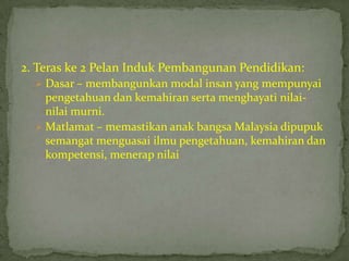 2. Teras ke 2 Pelan Induk Pembangunan Pendidikan:
   Dasar – membangunkan modal insan yang mempunyai
    pengetahuan dan kemahiran serta menghayati nilai-
    nilai murni.
   Matlamat – memastikan anak bangsa Malaysia dipupuk
    semangat menguasai ilmu pengetahuan, kemahiran dan
    kompetensi, menerap nilai
 