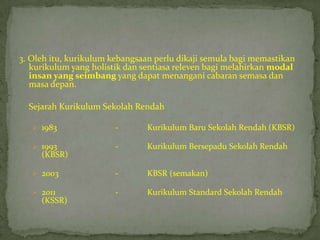 3. Oleh itu, kurikulum kebangsaan perlu dikaji semula bagi memastikan
   kurikulum yang holistik dan sentiasa releven bagi melahirkan modal
   insan yang seimbang yang dapat menangani cabaran semasa dan
   masa depan.

  Sejarah Kurikulum Sekolah Rendah

    1983               -       Kurikulum Baru Sekolah Rendah (KBSR)

    1993               -       Kurikulum Bersepadu Sekolah Rendah
     (KBSR)

    2003               -       KBSR (semakan)

    2011               -       Kurikulum Standard Sekolah Rendah
     (KSSR)
 