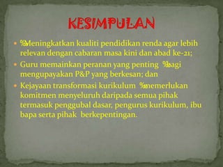  ‰
  Meningkatkan kualiti pendidikan renda agar lebih
  relevan dengan cabaran masa kini dan abad ke-21;
 Guru memainkan peranan yang penting ‰   bagi
  mengupayakan P&P yang berkesan; dan
 Kejayaan transformasi kurikulum ‰ memerlukan
  komitmen menyeluruh daripada semua pihak
  termasuk penggubal dasar, pengurus kurikulum, ibu
  bapa serta pihak berkepentingan.
 