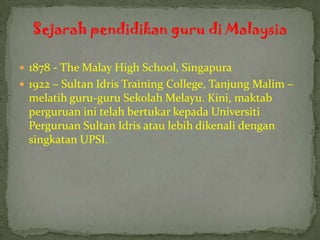 Sejarah pendidikan guru di Malaysia

 1878 - The Malay High School, Singapura
 1922 – Sultan Idris Training College, Tanjung Malim –
 melatih guru-guru Sekolah Melayu. Kini, maktab
 perguruan ini telah bertukar kepada Universiti
 Perguruan Sultan Idris atau lebih dikenali dengan
 singkatan UPSI.
 