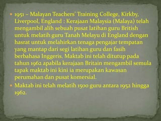  1951 – Malayan Teachers’ Training College, Kirkby,
  Liverpool, England : Kerajaan Malaysia (Malaya) telah
  mengambil alih sebuah pusat latihan guru British
  untuk melatih guru Tanah Melayu di England dengan
  hasrat untuk melahirkan tenaga pengajar tempatan
  yang mantap dari segi latihan guru dan fasih
  berbahasa Inggeris. Maktab ini telah ditutup pada
  tahun 1962 apabila kerajaan Britain mengambil semula
  tapak maktab ini kini ia merupakan kawasan
  perumahan dan pusat komersial.
 Maktab ini telah melatih 1500 guru antara 1952 hingga
  1962.
 