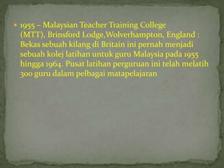  1955 – Malaysian Teacher Training College
 (MTT), Brinsford Lodge,Wolverhampton, England :
 Bekas sebuah kilang di Britain ini pernah menjadi
 sebuah kolej latihan untuk guru Malaysia pada 1955
 hingga 1964. Pusat latihan perguruan ini telah melatih
 300 guru dalam pelbagai matapelajaran
 