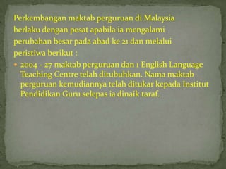 Perkembangan maktab perguruan di Malaysia
berlaku dengan pesat apabila ia mengalami
perubahan besar pada abad ke 21 dan melalui
peristiwa berikut :
 2004 - 27 maktab perguruan dan 1 English Language
  Teaching Centre telah ditubuhkan. Nama maktab
  perguruan kemudiannya telah ditukar kepada Institut
  Pendidikan Guru selepas ia dinaik taraf.
 