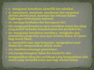  x. menguasai kemahiran sainstifik dan teknikal;
 xi. memahami, meminati, menikmati dan menyertai
    aktiviti-aktiviti amal, kesenian dan rekreasi dalam
    lingkungan kebudayaan nasional;
   xii. menjaga kesihatan dan kecergasan diri;
   xiii.menguasai kemahiran serta membina minat dan sikap
    yang positif terhadap keusahawanan dan produktiviti;
   xiv. menguasai kemahiran membaca, menghafaz dan
    memahami pengertian ayat-ayat tertentu dalam Al-Quran
    bagi murid Islam;
   xv. menyakini asas-asas keimanan, mengerjakan amal
    ibadat dan mengamalkan akhlak mulia;
   xvi. membina semangat patriotisme;
   xvii.mengembangkan bakat dan kreativiti; dan
   mengamalkan sikap dan perlakuan yang berpandukan nilai
    murni yang menjadikannya asas bagi amalan hidup.
 