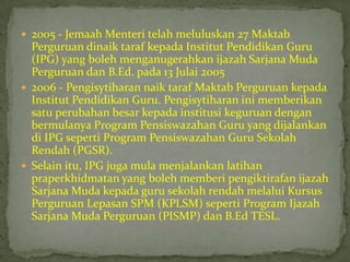  2005 - Jemaah Menteri telah meluluskan 27 Maktab
  Perguruan dinaik taraf kepada Institut Pendidikan Guru
  (IPG) yang boleh menganugerahkan ijazah Sarjana Muda
  Perguruan dan B.Ed. pada 13 Julai 2005
 2006 - Pengisytiharan naik taraf Maktab Perguruan kepada
  Institut Pendidikan Guru. Pengisytiharan ini memberikan
  satu perubahan besar kepada institusi keguruan dengan
  bermulanya Program Pensiswazahan Guru yang dijalankan
  di IPG seperti Program Pensiswazahan Guru Sekolah
  Rendah (PGSR).
 Selain itu, IPG juga mula menjalankan latihan
  praperkhidmatan yang boleh memberi pengiktirafan ijazah
  Sarjana Muda kepada guru sekolah rendah melalui Kursus
  Perguruan Lepasan SPM (KPLSM) seperti Program Ijazah
  Sarjana Muda Perguruan (PISMP) dan B.Ed TESL.
 