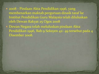  2008 - Pindaan Akta Pendidikan 1996, yang
  membenarkan maktab perguruan dinaik taraf ke
  Institut Pendidikan Guru Malaysia telah diluluskan
  oleh Dewan Rakyat 25 Ogos 2008
 Dewan Negara telah meluluskan pindaan Akta
  Pendidikan 1996, Bab 9 Seksyen 42- 49 tersebut pada 4
  Disember 2008.
 