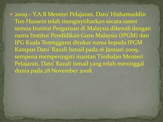  2009 – Y.A.B Menteri Pelajaran, Dato’ Hishamuddin
 Tun Hussein telah mengisytiharkan secara rasmi
 semua Institut Perguruan di Malaysia dikenali dengan
 nama Institut Pendidikan Guru Malaysia (IPGM) dan
 IPG Kuala Terengganu ditukar nama kepada IPGM
 Kampus Dato’ Razali Ismail pada 16 Januari 2009,
 sempena memperingati mantan Timbalan Menteri
 Pelajaran, Dato’ Razali Ismail yang telah meninggal
 dunia pada 28 November 2008.
 