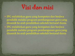  IPG melahirkan guru yang kompeten dan berjiwa
  pendidik melalui program pembangunan guru yang
  dinamik ke arah pendidikan sekolah bertaraf dunia.
 IPG melahirkan guru yang kompeten dan berjiwa
  pendidik melalui program pembangunan guru yang
  dinamik ke arah pendidikan sekolah bertaraf dunia
 