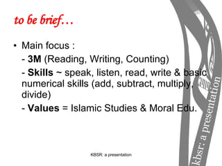 to be brief… Main focus : -  3M  (Reading, Writing, Counting) -  Skills  ~ speak, listen, read, write & basic numerical skills (add, subtract, multiply, divide) -  Values  = Islamic Studies & Moral Edu. 