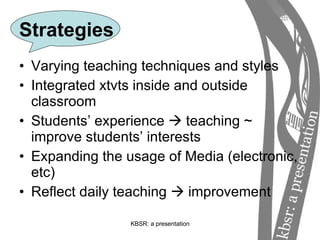 Strategies Varying teaching techniques and styles Integrated xtvts inside and outside classroom Students’ experience    teaching ~ improve students’ interests Expanding the usage of Media (electronic, etc) Reflect daily teaching    improvement 