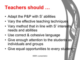 Teachers should … Adapt the P&P with S’ abilities Vary the effective teaching techniques Vary method that in line with S’ interests, needs and abilities Use correct & cohesive language Give enough attention to the students as individuals and groups Give equal opportunities to every student 