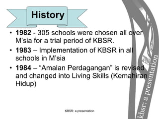 History 1982  - 305 schools were chosen all over M’sia for a trial period of KBSR. 1983  – Implementation of KBSR in all schools in M’sia 1984  – “Amalan Perdagangan” is revised and changed into Living Skills (Kemahiran Hidup) 