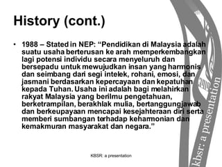 History (cont.) 1988 – Stated in NEP: “Pendidikan di  Malaysia adalah suatu usaha berterusan ke arah memperkembangkan lagi potensi individu secara menyeluruh dan bersepadu untuk mewujudkan insan yang harmonis dan seimbang dari segi intelek, rohani, emosi, dan jasmani berdasarkan kepercayaan dan kepatuhan kepada Tuhan. Usaha ini adalah bagi melahirkan rakyat Malaysia yang berilmu pengetahuan, berketrampilan, berakhlak mulia, bertanggungjawab dan berkeupayaan mencapai kesejahteraan diri serta memberi sumbangan terhadap keharmonian dan kemakmuran masyarakat dan negara.” 