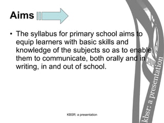 Aims The syllabus for primary school aims to equip learners with basic skills and knowledge of the subjects so as to enable them to communicate, both orally and in writing, in and out of school. 