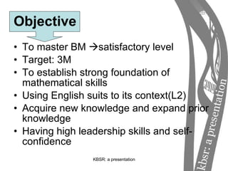 Objective To master BM   satisfactory level Target: 3M To establish strong foundation of mathematical skills Using English suits to its context(L2) Acquire new knowledge and expand prior knowledge Having high leadership skills and self-confidence 