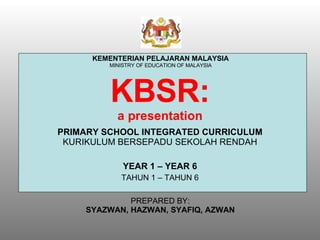 KBSR: a presentation PRIMARY SCHOOL INTEGRATED CURRICULUM  KURIKULUM BERSEPADU SEKOLAH RENDAH YEAR 1 – YEAR 6 TAHUN 1 – TAHUN 6 KEMENTERIAN PELAJARAN MALAYSIA MINISTRY OF EDUCATION OF MALAYSIA PREPARED BY: SYAZWAN, HAZWAN, SYAFIQ, AZWAN 