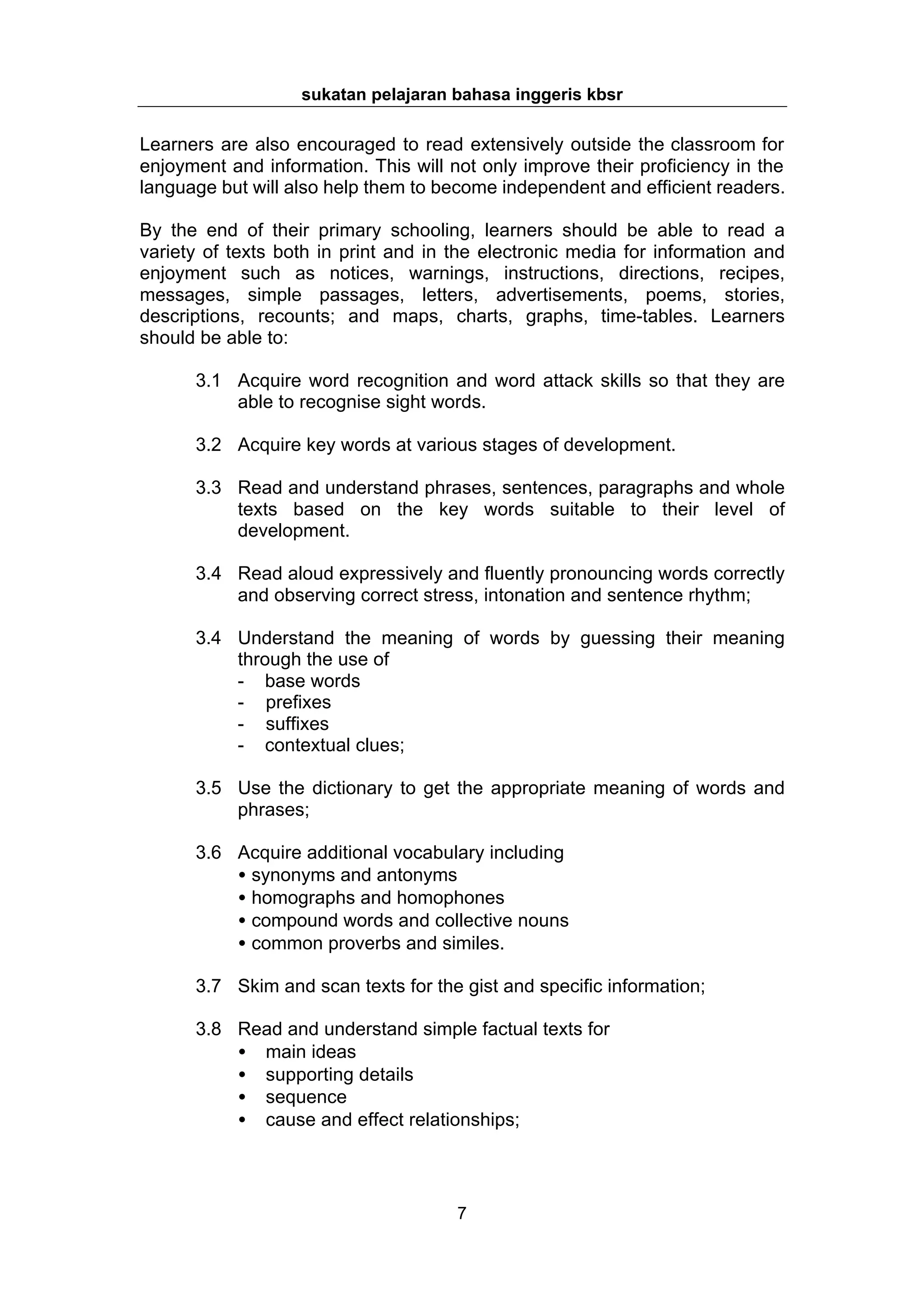 sukatan pelajaran bahasa inggeris kbsr

Learners are also encouraged to read extensively outside the classroom for
enjoyment and information. This will not only improve their proficiency in the
language but will also help them to become independent and efficient readers.

By the end of their primary schooling, learners should be able to read a
variety of texts both in print and in the electronic media for information and
enjoyment such as notices, warnings, instructions, directions, recipes,
messages, simple passages, letters, advertisements, poems, stories,
descriptions, recounts; and maps, charts, graphs, time-tables. Learners
should be able to:

      3.1 Acquire word recognition and word attack skills so that they are
          able to recognise sight words.

      3.2 Acquire key words at various stages of development.

      3.3 Read and understand phrases, sentences, paragraphs and whole
          texts based on the key words suitable to their level of
          development.

      3.4 Read aloud expressively and fluently pronouncing words correctly
          and observing correct stress, intonation and sentence rhythm;

      3.4 Understand the meaning of words by guessing their meaning
          through the use of
          - base words
          - prefixes
          - suffixes
          - contextual clues;

      3.5 Use the dictionary to get the appropriate meaning of words and
          phrases;

      3.6 Acquire additional vocabulary including
          • synonyms and antonyms
          • homographs and homophones
          • compound words and collective nouns
          • common proverbs and similes.

      3.7 Skim and scan texts for the gist and specific information;

      3.8 Read and understand simple factual texts for
          • main ideas
          • supporting details
          • sequence
          • cause and effect relationships;




                                      7
 