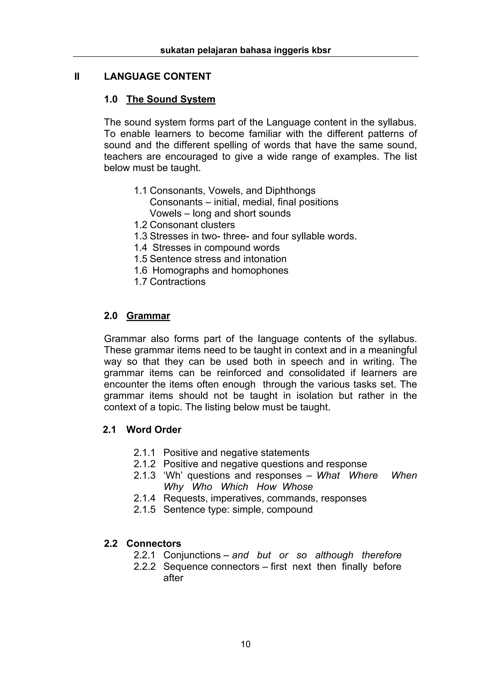 sukatan pelajaran bahasa inggeris kbsr

II   LANGUAGE CONTENT

     1.0 The Sound System

     The sound system forms part of the Language content in the syllabus.
     To enable learners to become familiar with the different patterns of
     sound and the different spelling of words that have the same sound,
     teachers are encouraged to give a wide range of examples. The list
     below must be taught.

           1.1 Consonants, Vowels, and Diphthongs
               Consonants – initial, medial, final positions
               Vowels – long and short sounds
           1.2 Consonant clusters
           1.3 Stresses in two- three- and four syllable words.
           1.4 Stresses in compound words
           1.5 Sentence stress and intonation
           1.6 Homographs and homophones
           1.7 Contractions


     2.0 Grammar

     Grammar also forms part of the language contents of the syllabus.
     These grammar items need to be taught in context and in a meaningful
     way so that they can be used both in speech and in writing. The
     grammar items can be reinforced and consolidated if learners are
     encounter the items often enough through the various tasks set. The
     grammar items should not be taught in isolation but rather in the
     context of a topic. The listing below must be taught.

     2.1 Word Order

           2.1.1 Positive and negative statements
           2.1.2 Positive and negative questions and response
           2.1.3 ‘Wh’ questions and responses – What Where         When
                 Why Who Which How Whose
           2.1.4 Requests, imperatives, commands, responses
           2.1.5 Sentence type: simple, compound


     2.2 Connectors
          2.2.1 Conjunctions – and but or so although therefore
          2.2.2 Sequence connectors – first next then finally before
                after




                                   10
 