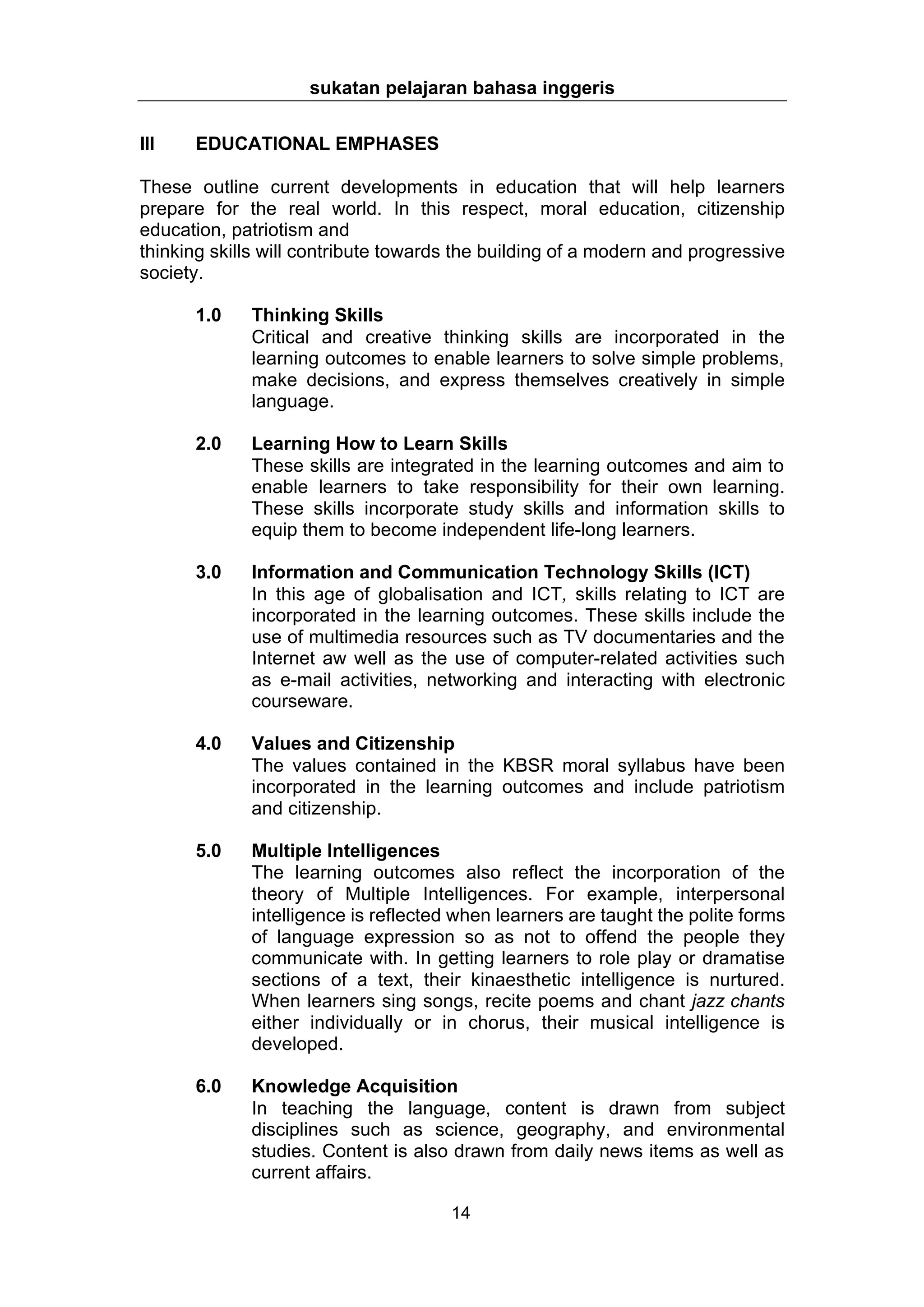 sukatan pelajaran bahasa inggeris


III   EDUCATIONAL EMPHASES

These outline current developments in education that will help learners
prepare for the real world. In this respect, moral education, citizenship
education, patriotism and
thinking skills will contribute towards the building of a modern and progressive
society.

      1.0    Thinking Skills
             Critical and creative thinking skills are incorporated in the
             learning outcomes to enable learners to solve simple problems,
             make decisions, and express themselves creatively in simple
             language.

      2.0    Learning How to Learn Skills
             These skills are integrated in the learning outcomes and aim to
             enable learners to take responsibility for their own learning.
             These skills incorporate study skills and information skills to
             equip them to become independent life-long learners.

      3.0    Information and Communication Technology Skills (ICT)
             In this age of globalisation and ICT, skills relating to ICT are
             incorporated in the learning outcomes. These skills include the
             use of multimedia resources such as TV documentaries and the
             Internet aw well as the use of computer-related activities such
             as e-mail activities, networking and interacting with electronic
             courseware.

      4.0    Values and Citizenship
             The values contained in the KBSR moral syllabus have been
             incorporated in the learning outcomes and include patriotism
             and citizenship.

      5.0    Multiple Intelligences
             The learning outcomes also reflect the incorporation of the
             theory of Multiple Intelligences. For example, interpersonal
             intelligence is reflected when learners are taught the polite forms
             of language expression so as not to offend the people they
             communicate with. In getting learners to role play or dramatise
             sections of a text, their kinaesthetic intelligence is nurtured.
             When learners sing songs, recite poems and chant jazz chants
             either individually or in chorus, their musical intelligence is
             developed.

      6.0    Knowledge Acquisition
             In teaching the language, content is drawn from subject
             disciplines such as science, geography, and environmental
             studies. Content is also drawn from daily news items as well as
             current affairs.

                                      14
 