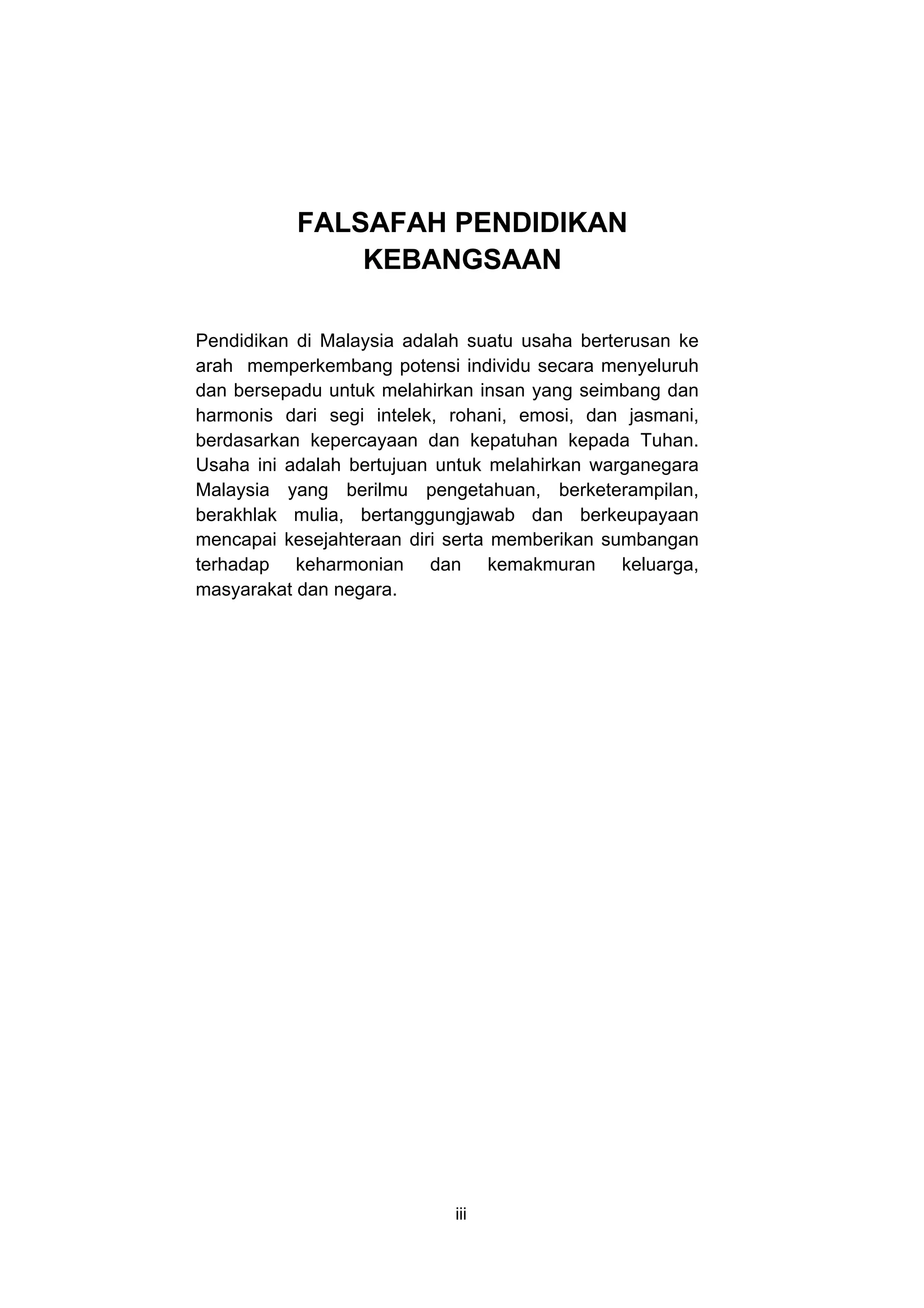 FALSAFAH PENDIDIKAN
               KEBANGSAAN

Pendidikan di Malaysia adalah suatu usaha berterusan ke
arah memperkembang potensi individu secara menyeluruh
dan bersepadu untuk melahirkan insan yang seimbang dan
harmonis dari segi intelek, rohani, emosi, dan jasmani,
berdasarkan kepercayaan dan kepatuhan kepada Tuhan.
Usaha ini adalah bertujuan untuk melahirkan warganegara
Malaysia yang berilmu pengetahuan, berketerampilan,
berakhlak mulia, bertanggungjawab dan berkeupayaan
mencapai kesejahteraan diri serta memberikan sumbangan
terhadap keharmonian dan kemakmuran keluarga,
masyarakat dan negara.




                            iii
 