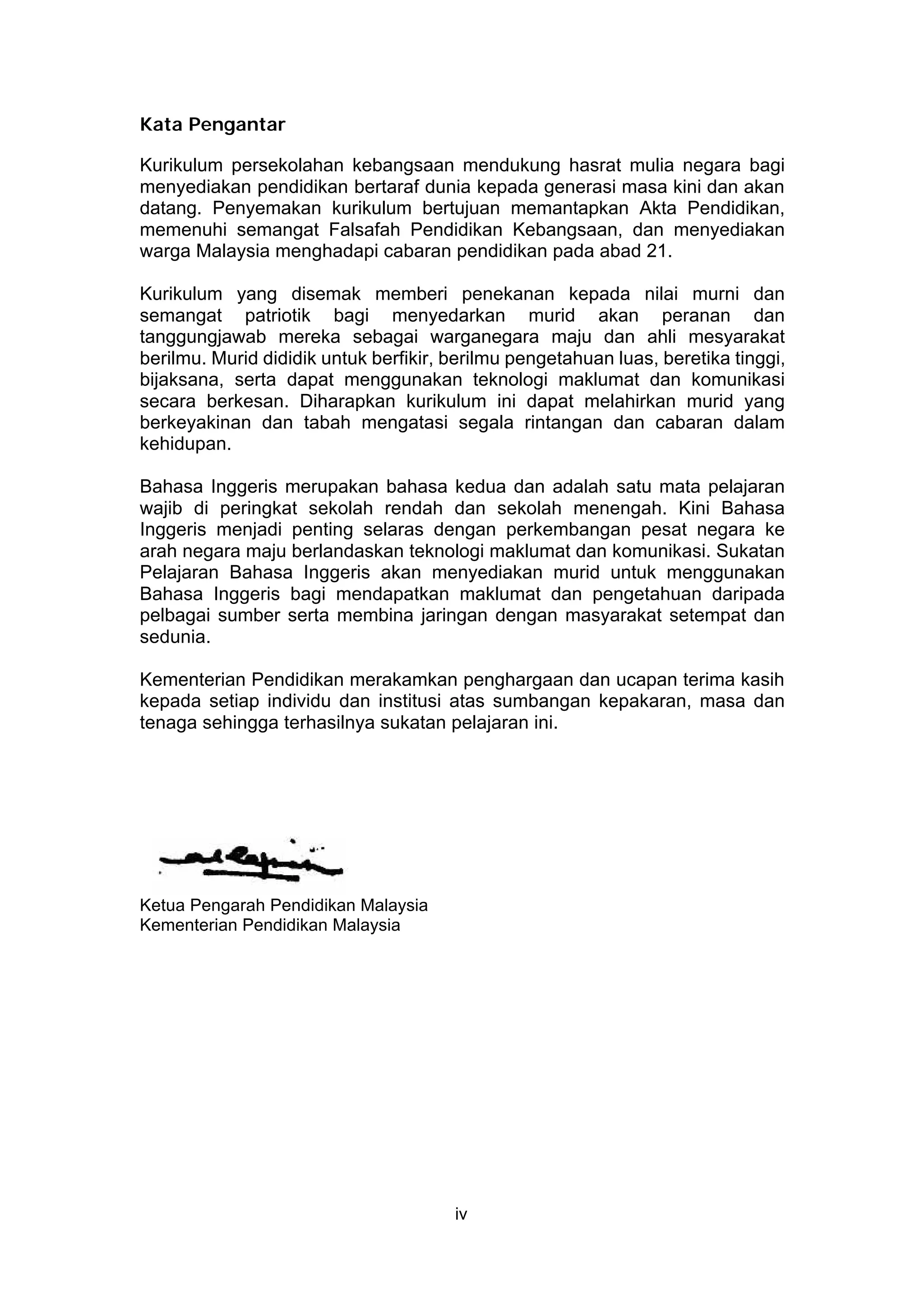 Kata Pengantar

Kurikulum persekolahan kebangsaan mendukung hasrat mulia negara bagi
menyediakan pendidikan bertaraf dunia kepada generasi masa kini dan akan
datang. Penyemakan kurikulum bertujuan memantapkan Akta Pendidikan,
memenuhi semangat Falsafah Pendidikan Kebangsaan, dan menyediakan
warga Malaysia menghadapi cabaran pendidikan pada abad 21.

Kurikulum yang disemak memberi penekanan kepada nilai murni dan
semangat patriotik bagi menyedarkan murid akan peranan dan
tanggungjawab mereka sebagai warganegara maju dan ahli mesyarakat
berilmu. Murid dididik untuk berfikir, berilmu pengetahuan luas, beretika tinggi,
bijaksana, serta dapat menggunakan teknologi maklumat dan komunikasi
secara berkesan. Diharapkan kurikulum ini dapat melahirkan murid yang
berkeyakinan dan tabah mengatasi segala rintangan dan cabaran dalam
kehidupan.

Bahasa Inggeris merupakan bahasa kedua dan adalah satu mata pelajaran
wajib di peringkat sekolah rendah dan sekolah menengah. Kini Bahasa
Inggeris menjadi penting selaras dengan perkembangan pesat negara ke
arah negara maju berlandaskan teknologi maklumat dan komunikasi. Sukatan
Pelajaran Bahasa Inggeris akan menyediakan murid untuk menggunakan
Bahasa Inggeris bagi mendapatkan maklumat dan pengetahuan daripada
pelbagai sumber serta membina jaringan dengan masyarakat setempat dan
sedunia.

Kementerian Pendidikan merakamkan penghargaan dan ucapan terima kasih
kepada setiap individu dan institusi atas sumbangan kepakaran, masa dan
tenaga sehingga terhasilnya sukatan pelajaran ini.




Ketua Pengarah Pendidikan Malaysia
Kementerian Pendidikan Malaysia




                                       iv
 