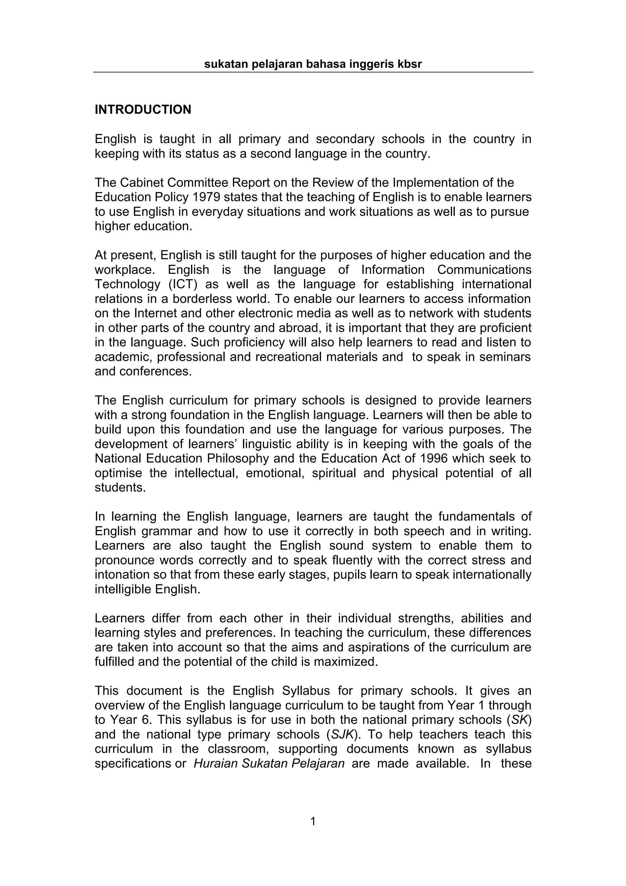 sukatan pelajaran bahasa inggeris kbsr


INTRODUCTION

English is taught in all primary and secondary schools in the country in
keeping with its status as a second language in the country.

The Cabinet Committee Report on the Review of the Implementation of the
Education Policy 1979 states that the teaching of English is to enable learners
to use English in everyday situations and work situations as well as to pursue
higher education.

At present, English is still taught for the purposes of higher education and the
workplace. English is the language of Information Communications
Technology (ICT) as well as the language for establishing international
relations in a borderless world. To enable our learners to access information
on the Internet and other electronic media as well as to network with students
in other parts of the country and abroad, it is important that they are proficient
in the language. Such proficiency will also help learners to read and listen to
academic, professional and recreational materials and to speak in seminars
and conferences.

The English curriculum for primary schools is designed to provide learners
with a strong foundation in the English language. Learners will then be able to
build upon this foundation and use the language for various purposes. The
development of learners’ linguistic ability is in keeping with the goals of the
National Education Philosophy and the Education Act of 1996 which seek to
optimise the intellectual, emotional, spiritual and physical potential of all
students.

In learning the English language, learners are taught the fundamentals of
English grammar and how to use it correctly in both speech and in writing.
Learners are also taught the English sound system to enable them to
pronounce words correctly and to speak fluently with the correct stress and
intonation so that from these early stages, pupils learn to speak internationally
intelligible English.

Learners differ from each other in their individual strengths, abilities and
learning styles and preferences. In teaching the curriculum, these differences
are taken into account so that the aims and aspirations of the curriculum are
fulfilled and the potential of the child is maximized.

This document is the English Syllabus for primary schools. It gives an
overview of the English language curriculum to be taught from Year 1 through
to Year 6. This syllabus is for use in both the national primary schools (SK)
and the national type primary schools (SJK). To help teachers teach this
curriculum in the classroom, supporting documents known as syllabus
specifications or Huraian Sukatan Pelajaran are made available. In these



                                        1
 