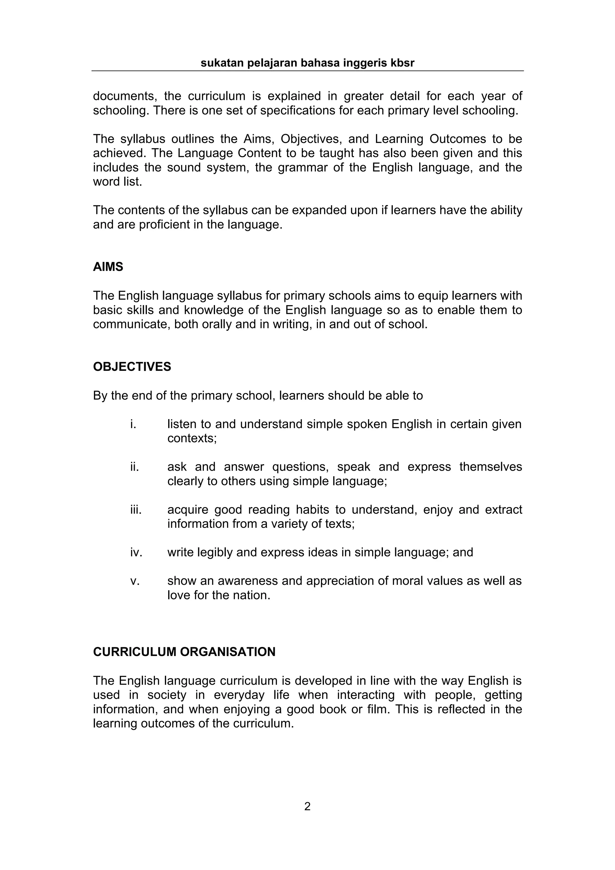 sukatan pelajaran bahasa inggeris kbsr

documents, the curriculum is explained in greater detail for each year of
schooling. There is one set of specifications for each primary level schooling.

The syllabus outlines the Aims, Objectives, and Learning Outcomes to be
achieved. The Language Content to be taught has also been given and this
includes the sound system, the grammar of the English language, and the
word list.

The contents of the syllabus can be expanded upon if learners have the ability
and are proficient in the language.


AIMS

The English language syllabus for primary schools aims to equip learners with
basic skills and knowledge of the English language so as to enable them to
communicate, both orally and in writing, in and out of school.


OBJECTIVES

By the end of the primary school, learners should be able to

       i.     listen to and understand simple spoken English in certain given
              contexts;

       ii.    ask and answer questions, speak and express themselves
              clearly to others using simple language;

       iii.   acquire good reading habits to understand, enjoy and extract
              information from a variety of texts;

       iv.    write legibly and express ideas in simple language; and

       v.     show an awareness and appreciation of moral values as well as
              love for the nation.



CURRICULUM ORGANISATION

The English language curriculum is developed in line with the way English is
used in society in everyday life when interacting with people, getting
information, and when enjoying a good book or film. This is reflected in the
learning outcomes of the curriculum.




                                      2
 