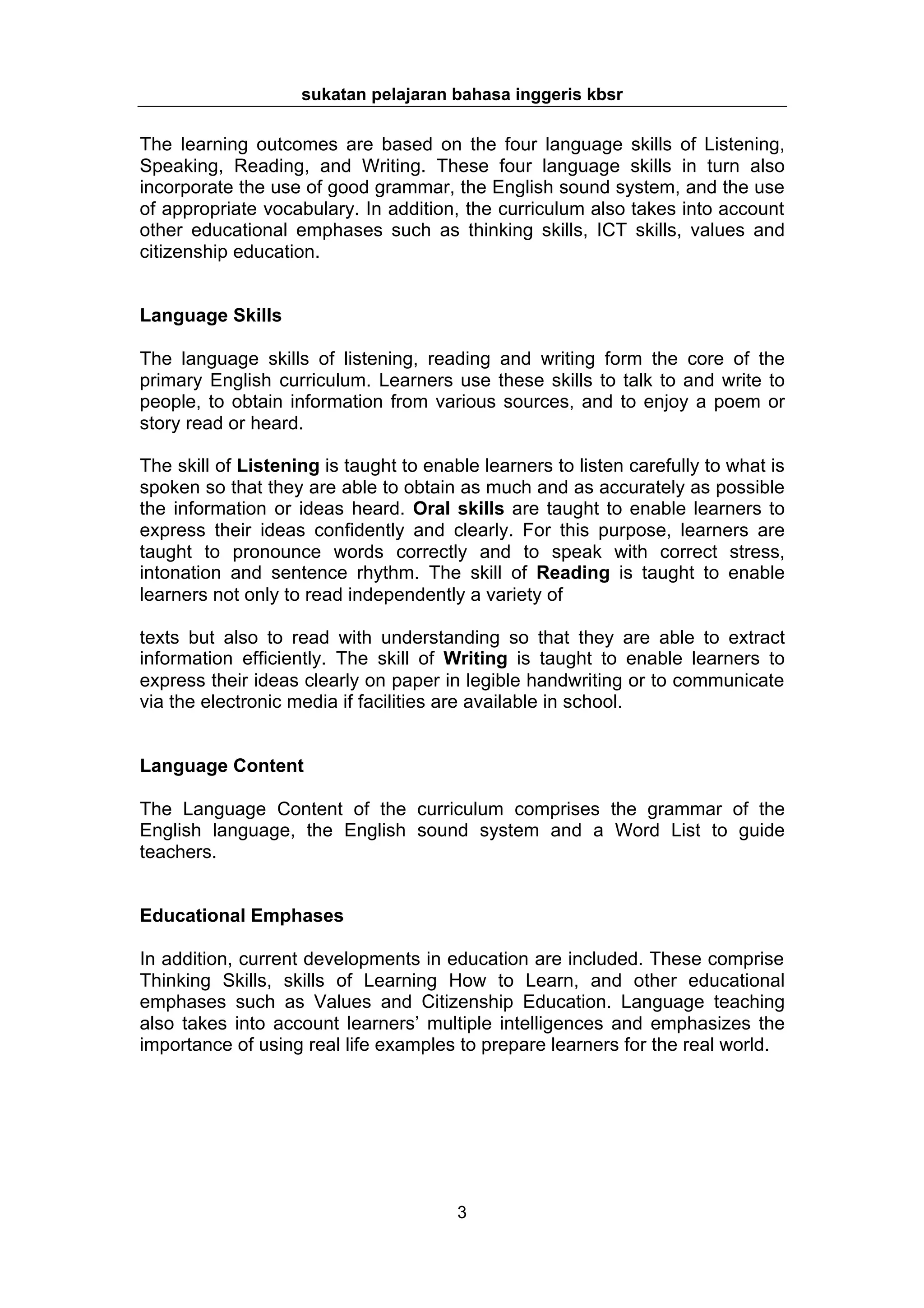 sukatan pelajaran bahasa inggeris kbsr

The learning outcomes are based on the four language skills of Listening,
Speaking, Reading, and Writing. These four language skills in turn also
incorporate the use of good grammar, the English sound system, and the use
of appropriate vocabulary. In addition, the curriculum also takes into account
other educational emphases such as thinking skills, ICT skills, values and
citizenship education.


Language Skills

The language skills of listening, reading and writing form the core of the
primary English curriculum. Learners use these skills to talk to and write to
people, to obtain information from various sources, and to enjoy a poem or
story read or heard.

The skill of Listening is taught to enable learners to listen carefully to what is
spoken so that they are able to obtain as much and as accurately as possible
the information or ideas heard. Oral skills are taught to enable learners to
express their ideas confidently and clearly. For this purpose, learners are
taught to pronounce words correctly and to speak with correct stress,
intonation and sentence rhythm. The skill of Reading is taught to enable
learners not only to read independently a variety of

texts but also to read with understanding so that they are able to extract
information efficiently. The skill of Writing is taught to enable learners to
express their ideas clearly on paper in legible handwriting or to communicate
via the electronic media if facilities are available in school.


Language Content

The Language Content of the curriculum comprises the grammar of the
English language, the English sound system and a Word List to guide
teachers.


Educational Emphases

In addition, current developments in education are included. These comprise
Thinking Skills, skills of Learning How to Learn, and other educational
emphases such as Values and Citizenship Education. Language teaching
also takes into account learners’ multiple intelligences and emphasizes the
importance of using real life examples to prepare learners for the real world.




                                        3
 