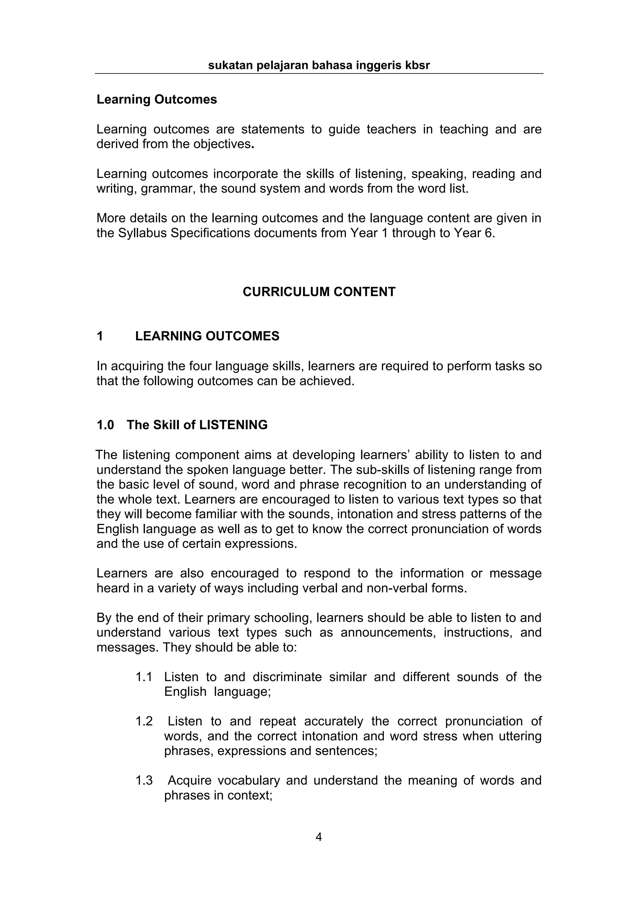 sukatan pelajaran bahasa inggeris kbsr

Learning Outcomes

Learning outcomes are statements to guide teachers in teaching and are
derived from the objectives.

Learning outcomes incorporate the skills of listening, speaking, reading and
writing, grammar, the sound system and words from the word list.

More details on the learning outcomes and the language content are given in
the Syllabus Specifications documents from Year 1 through to Year 6.



                          CURRICULUM CONTENT


1      LEARNING OUTCOMES

In acquiring the four language skills, learners are required to perform tasks so
that the following outcomes can be achieved.


1.0 The Skill of LISTENING

The listening component aims at developing learners’ ability to listen to and
understand the spoken language better. The sub-skills of listening range from
the basic level of sound, word and phrase recognition to an understanding of
the whole text. Learners are encouraged to listen to various text types so that
they will become familiar with the sounds, intonation and stress patterns of the
English language as well as to get to know the correct pronunciation of words
and the use of certain expressions.

Learners are also encouraged to respond to the information or message
heard in a variety of ways including verbal and non-verbal forms.

By the end of their primary schooling, learners should be able to listen to and
understand various text types such as announcements, instructions, and
messages. They should be able to:

       1.1 Listen to and discriminate similar and different sounds of the
           English language;

       1.2    Listen to and repeat accurately the correct pronunciation of
             words, and the correct intonation and word stress when uttering
             phrases, expressions and sentences;

       1.3    Acquire vocabulary and understand the meaning of words and
             phrases in context;


                                       4
 