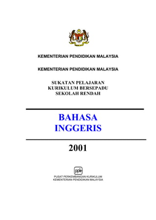 KEMENTERIAN PENDIDIKAN MALAYSIA


KEMENTERIAN PENDIDIKAN MALAYSIA


    SUKATAN PELAJARAN
   KURIKULUM BERSEPADU
     SEKOLAH RENDAH




       BAHASA
      INGGERIS

              2001

      PUSAT PERKEMBANGAN KURIKULUM
     KEMENTERIAN PENDIDIKAN MALAYSIA
 