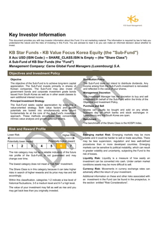 Key Investor Information
This document provides you with key investor information about this Fund. It is not marketing material. The information is required by law to help you
understand the nature and the risks of investing in this Fund. You are advised to read it so you can make an informed decision about whether to
invest.
KB Star Funds - KB Value Focus Korea Equity (the "Sub-Fund")
X Acc USD (ISIN Code:) -- SHARE_CLASS.ISIN Is Empty -- (the "Share Class")
A Sub-Fund of KB Star Funds (the "Fund")
Management Company: Carne Global Fund Managers (Luxembourg) S.A.
Objectives and Investment Policy
Objective
The objective of the Sub-Fund is to achieve long-term capital
appreciation. The Sub-Fund invests primarily in shares of
Korean companies. The Sub-Fund may also invest in
government bonds and corporate investment grade bonds
issued from South Korea as well as in other asset classes to
earn additional interest income.
Principal Investment Strategy
The Sub-Fund seeks capital appreciation by executing a
value-oriented strategy. Both value factors and growth
potentials are looked into simultaneously while sound
fundamentals lie at the core of the Sub-Fund's investment
approach. These methods encompass both conventional
intrinsic value analysis and growth-potential returns.
Distribution Policy
The Sub-Fund does not intend to distribute dividends. Any
income arising from the Sub-Fund's investment is reinvested
and reflected in the value of your shares.
Management Discretion
The Investment Manager has the discretion to buy and sell
investment on behalf of the Sub-Fund within the limits of the
Objective and Investment Policy.
Purchase and Sell
Shares can usually be bought and sold on any whole
business day on which banks and stock exchanges in
Luxembourg and the South Korea are open.
Benchmark
The benchmark of the Share Class is the KOSPI Index.
Risk and Reward Profile
Lower Risk Higher Risk
Potentially lower reward Potentially higher reward
1 2 3 4 5 6 7
The risk category may not be a reliable indication of the future
risk profile of the Sub-Fund, is not guaranteed and may
change over time.
The lowest category does not mean a "risk free" investment.
The Share Class is in this category because it can take higher
risks in search of higher rewards and its price may rise and fall
accordingly.
Within this classification, categories 1-2 indicate a low level of
historical fluctuations, 3-5 a medium level and 6-7 a high level.
The value of your investment may fall as well as rise and you
may get back less than you originally invested.
Emerging market Risk: Emerging markets may be more
volatile and it could be harder to sell or trade securities. There
may be less supervision, regulation and less well-defined
procedures than in more developed countries. Emerging
markets can be sensitive to political instability, which can result
in greater volatility and uncertainty, subjecting the Fund to the
risk of losses.
Liquidity Risk: Liquidity is a measure of how easily an
investment can be converted into cash. Under certain market
conditions assets may be more difficult to sell.
Currency Risk: Movements in curreny exchange rates can
adversely affect the return of your investment.
Additional information on these and other risks associated with
an investment in the Fund can be found in the prospectus, in
the section entitled "Risk Considerations".
 